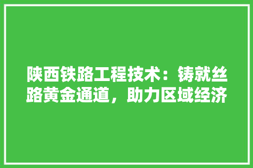 陕西铁路工程技术：铸就丝路黄金通道，助力区域经济腾飞 室内设计