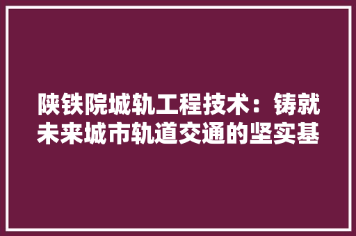 陕铁院城轨工程技术：铸就未来城市轨道交通的坚实基石