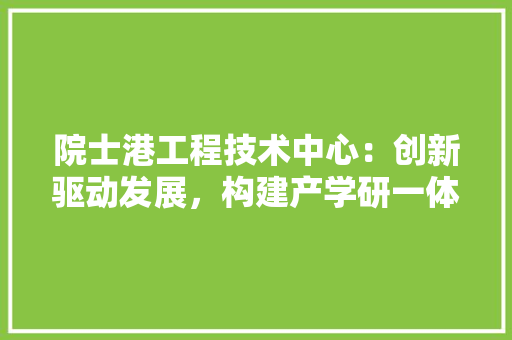 院士港工程技术中心：创新驱动发展，构建产学研一体化新典范