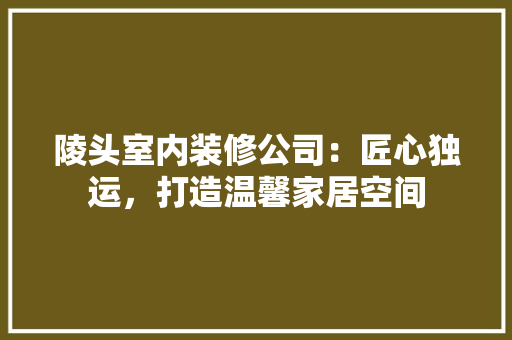 陵头室内装修公司：匠心独运，打造温馨家居空间 室内设计
