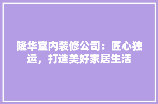 隆华室内装修公司：匠心独运，打造美好家居生活 室内设计