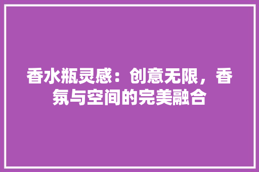 香水瓶灵感：创意无限，香氛与空间的完美融合 室内设计