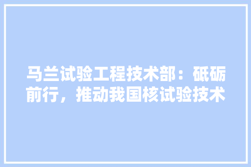 马兰试验工程技术部：砥砺前行，推动我国核试验技术发展