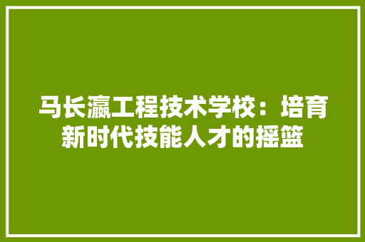 马长瀛工程技术学校：培育新时代技能人才的摇篮