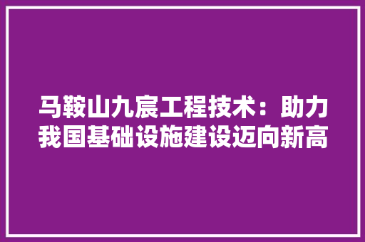 马鞍山九宸工程技术：助力我国基础设施建设迈向新高度 室内设计
