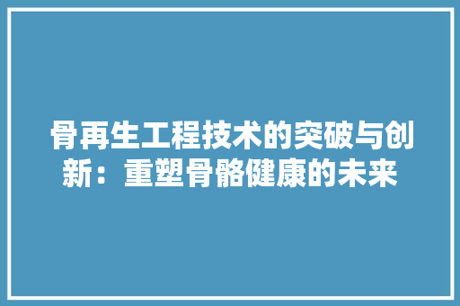 骨再生工程技术的突破与创新：重塑骨骼健康的未来 室内设计