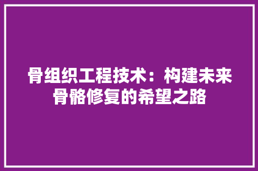 骨组织工程技术：构建未来骨骼修复的希望之路 室内设计