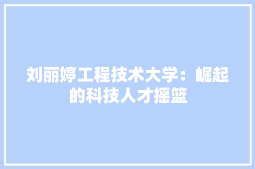刘丽婷工程技术大学：崛起的科技人才摇篮 家居装修