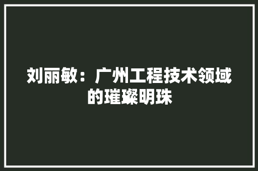 刘丽敏：广州工程技术领域的璀璨明珠 家居装修