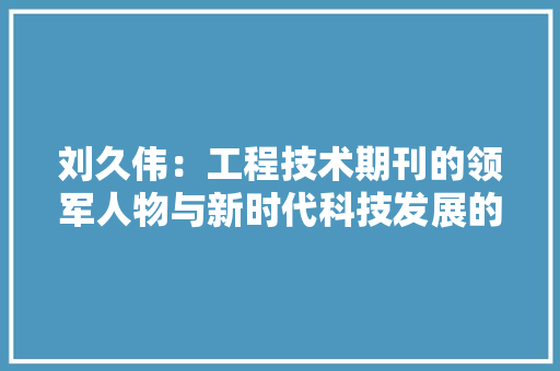 刘久伟：工程技术期刊的领军人物与新时代科技发展的推动者 家居装修