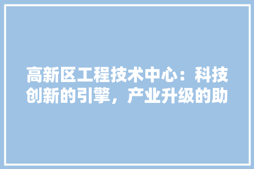 高新区工程技术中心：科技创新的引擎，产业升级的助推器