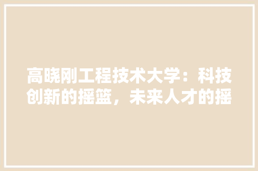 高晓刚工程技术大学：科技创新的摇篮，未来人才的摇篮 室内设计