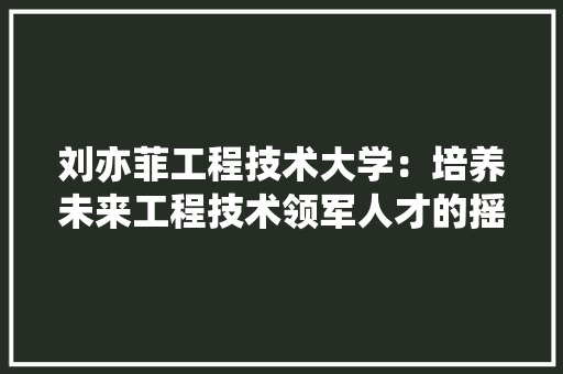 刘亦菲工程技术大学：培养未来工程技术领军人才的摇篮 家居装修