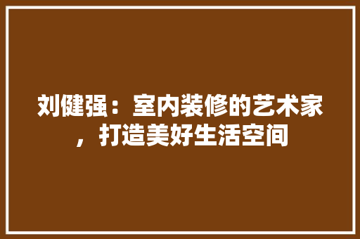 刘健强：室内装修的艺术家，打造美好生活空间 家居装修