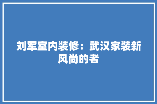 刘军室内装修：武汉家装新风尚的者 家居装修
