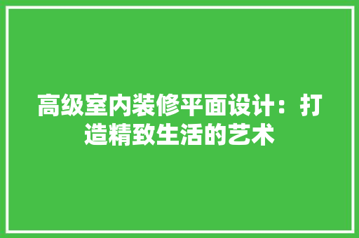 高级室内装修平面设计：打造精致生活的艺术