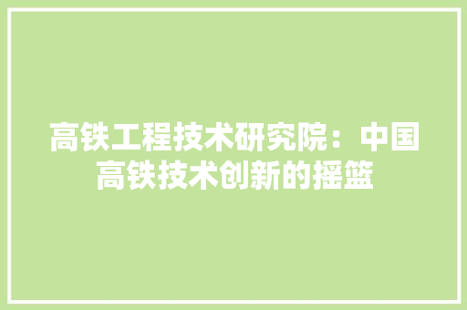 高铁工程技术研究院：中国高铁技术创新的摇篮
