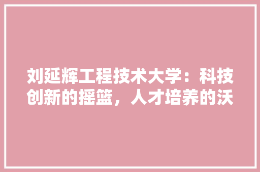 刘延辉工程技术大学：科技创新的摇篮，人才培养的沃土 家居装修
