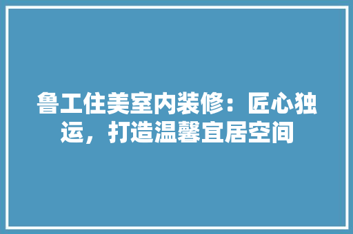 鲁工住美室内装修：匠心独运，打造温馨宜居空间 室内设计