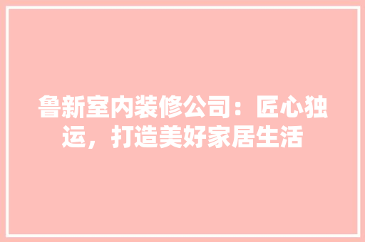 鲁新室内装修公司：匠心独运，打造美好家居生活