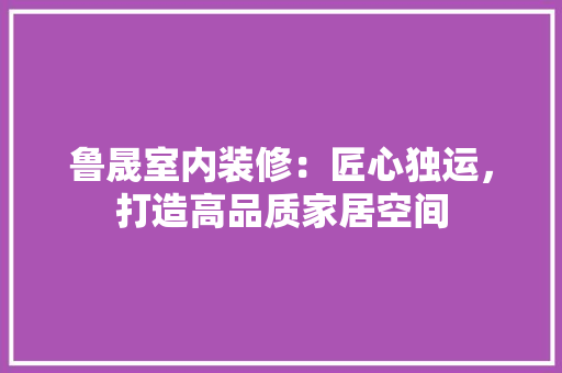 鲁晟室内装修：匠心独运，打造高品质家居空间 室内设计