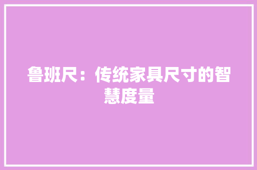 鲁班尺：传统家具尺寸的智慧度量 室内设计