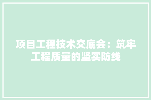 项目工程技术交底会：筑牢工程质量的坚实防线