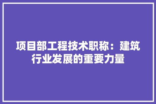 项目部工程技术职称：建筑行业发展的重要力量