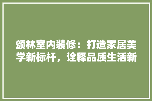 颂林室内装修：打造家居美学新标杆，诠释品质生活新理念 室内设计