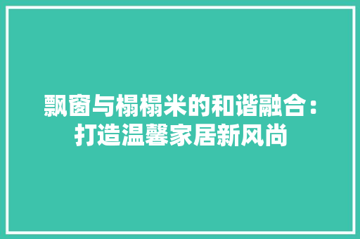 飘窗与榻榻米的和谐融合：打造温馨家居新风尚 室内设计