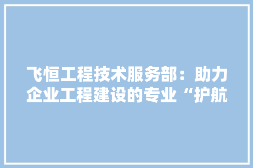 飞恒工程技术服务部：助力企业工程建设的专业“护航者” 室内设计