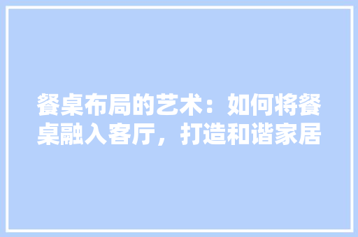 餐桌布局的艺术：如何将餐桌融入客厅，打造和谐家居空间 室内设计