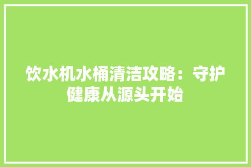 饮水机水桶清洁攻略：守护健康从源头开始 室内设计