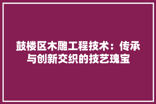 鼓楼区木雕工程技术：传承与创新交织的技艺瑰宝