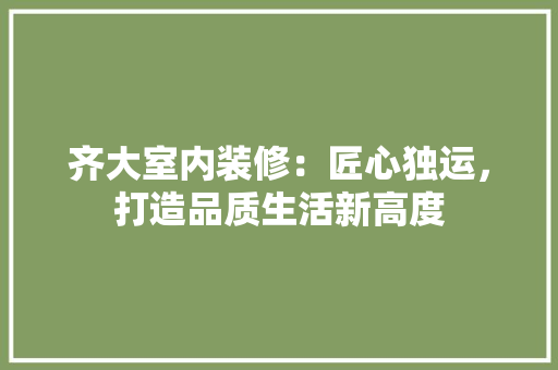 齐大室内装修：匠心独运，打造品质生活新高度 室内设计