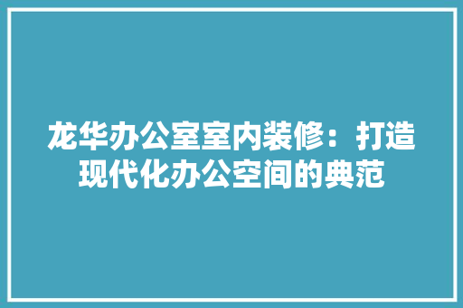 龙华办公室室内装修：打造现代化办公空间的典范 室内设计