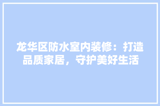 龙华区防水室内装修：打造品质家居，守护美好生活 室内设计
