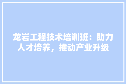 龙岩工程技术培训班：助力人才培养，推动产业升级