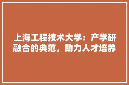 上海工程技术大学：产学研融合的典范，助力人才培养与科技创新