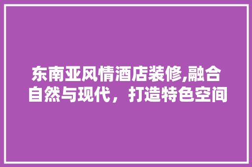 东南亚风情酒店装修,融合自然与现代，打造特色空间