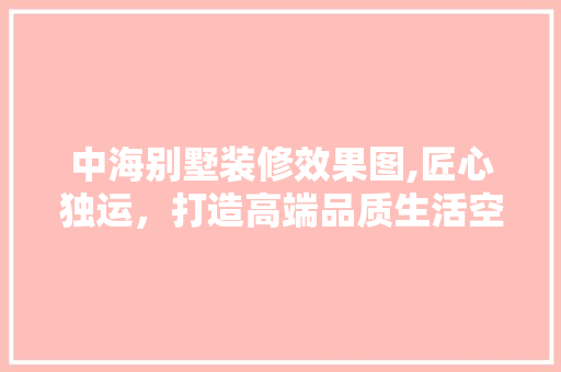 中海别墅装修效果图,匠心独运，打造高端品质生活空间