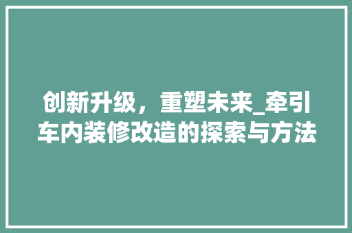 创新升级，重塑未来_牵引车内装修改造的探索与方法