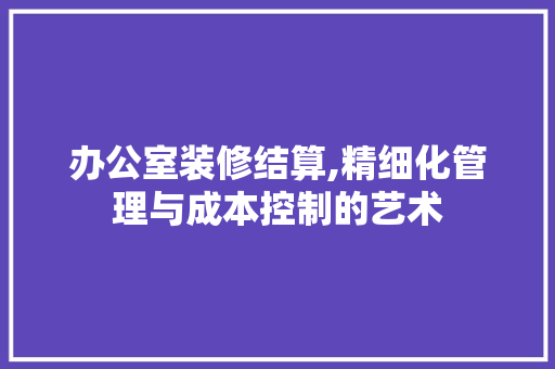 办公室装修结算,精细化管理与成本控制的艺术 软装设计