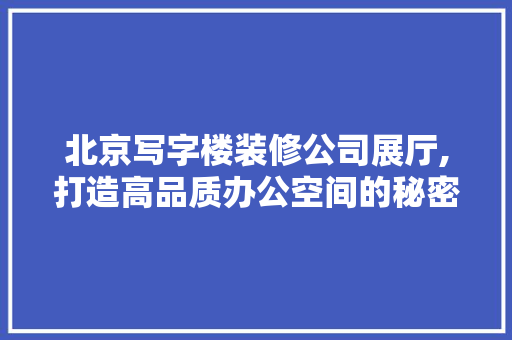 北京写字楼装修公司展厅,打造高品质办公空间的秘密武器