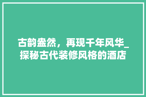 古韵盎然，再现千年风华_探秘古代装修风格的酒店
