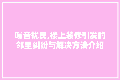 噪音扰民,楼上装修引发的邻里纠纷与解决方法介绍 室内设计