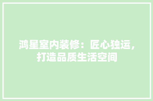 鸿星室内装修：匠心独运，打造品质生活空间 室内设计