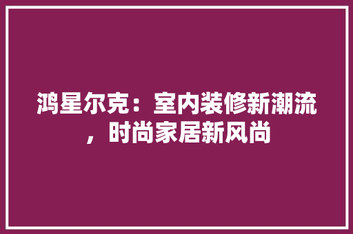 鸿星尔克：室内装修新潮流，时尚家居新风尚 室内设计