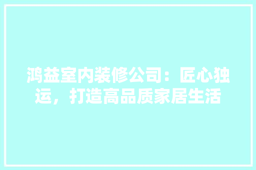 鸿益室内装修公司：匠心独运，打造高品质家居生活 室内设计