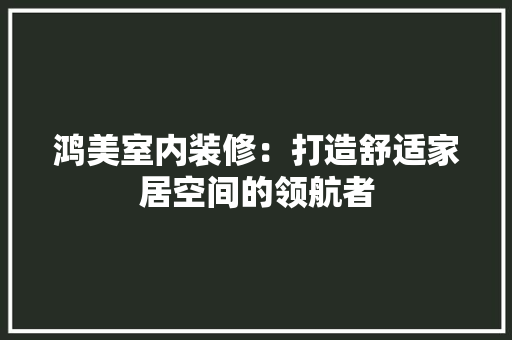鸿美室内装修：打造舒适家居空间的领航者 室内设计
